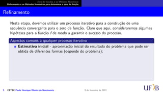 Zero de funções e os Métodos Numéricos
Refinamento e os Métodos Numéricos para determinar o zero da função
Refinamento
Nesta etapa, devemos utilizar um processo iterativo para a construção de uma
sequência convergente para o zero da função. Claro que aqui, consideraremos algumas
hipóteses para a função f de modo a garantir o sucesso do processo.
Aspectos comuns a qualquer processo iterativo
Estimativa inicial - aproximação inicial do resultado do problema que pode ser
obtida de diferentes formas (depende do problema);
5 CETEC Paulo Henrique Ribeiro do Nascimento 9 de fevereiro de 2021
 