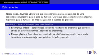Zero de funções e os Métodos Numéricos
Refinamento e os Métodos Numéricos para determinar o zero da função
Refinamento
Nesta etapa, devemos utilizar um processo iterativo para a construção de uma
sequência convergente para o zero da função. Claro que aqui, consideraremos algumas
hipóteses para a função f de modo a garantir o sucesso do processo.
Aspectos comuns a qualquer processo iterativo
Estimativa inicial - aproximação inicial do resultado do problema que pode ser
obtida de diferentes formas (depende do problema);
Convergência - Para obter um resultado satisfatório é necessário que a cada
iteração o resultado esteja mais próximo do valor esperado;
5 CETEC Paulo Henrique Ribeiro do Nascimento 9 de fevereiro de 2021
 