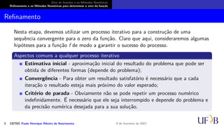 Zero de funções e os Métodos Numéricos
Refinamento e os Métodos Numéricos para determinar o zero da função
Refinamento
Nesta etapa, devemos utilizar um processo iterativo para a construção de uma
sequência convergente para o zero da função. Claro que aqui, consideraremos algumas
hipóteses para a função f de modo a garantir o sucesso do processo.
Aspectos comuns a qualquer processo iterativo
Estimativa inicial - aproximação inicial do resultado do problema que pode ser
obtida de diferentes formas (depende do problema);
Convergência - Para obter um resultado satisfatório é necessário que a cada
iteração o resultado esteja mais próximo do valor esperado;
Critério de parada - Obviamente não se pode repetir um processo numérico
indefinidamente. É necessário que ele seja interrompido e depende do problema e
da precisão numérica desejada para a sua solução.
5 CETEC Paulo Henrique Ribeiro do Nascimento 9 de fevereiro de 2021
 