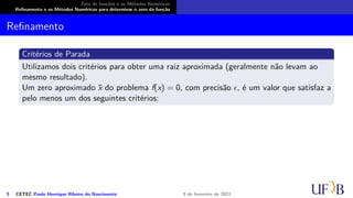 Zero de funções e os Métodos Numéricos
Refinamento e os Métodos Numéricos para determinar o zero da função
Refinamento
Critérios de Parada
Utilizamos dois critérios para obter uma raiz aproximada (geralmente não levam ao
mesmo resultado).
Um zero aproximado x̄ do problema f(x) = 0, com precisão ϵ, é um valor que satisfaz a
pelo menos um dos seguintes critérios:
5 CETEC Paulo Henrique Ribeiro do Nascimento 9 de fevereiro de 2021
 