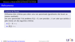 Zero de funções e os Métodos Numéricos
Refinamento e os Métodos Numéricos para determinar o zero da função
Refinamento
Critérios de Parada
Utilizamos dois critérios para obter uma raiz aproximada (geralmente não levam ao
mesmo resultado).
Um zero aproximado x̄ do problema f(x) = 0, com precisão ϵ, é um valor que satisfaz a
pelo menos um dos seguintes critérios:
|ξ − x̄| < ϵ;
|f(ξ)| < ϵ.
5 CETEC Paulo Henrique Ribeiro do Nascimento 9 de fevereiro de 2021
 