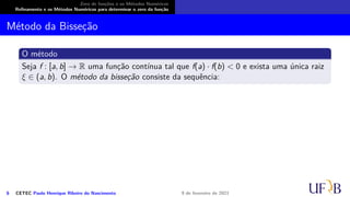 Zero de funções e os Métodos Numéricos
Refinamento e os Métodos Numéricos para determinar o zero da função
Método da Bisseção
O método
Seja f : [a, b] → R uma função contínua tal que f(a) · f(b) < 0 e exista uma única raiz
ξ ∈ (a, b). O método da bisseção consiste da sequência:
6 CETEC Paulo Henrique Ribeiro do Nascimento 9 de fevereiro de 2021
 