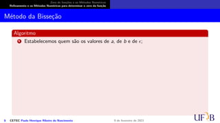 Zero de funções e os Métodos Numéricos
Refinamento e os Métodos Numéricos para determinar o zero da função
Método da Bisseção
Algoritmo
1 Estabelecemos quem são os valores de a, de b e de ϵ;
6 CETEC Paulo Henrique Ribeiro do Nascimento 9 de fevereiro de 2021
 