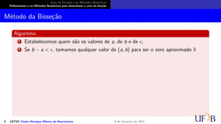 Zero de funções e os Métodos Numéricos
Refinamento e os Métodos Numéricos para determinar o zero da função
Método da Bisseção
Algoritmo
1 Estabelecemos quem são os valores de a, de b e de ϵ;
2 Se b − a < ϵ, tomamos qualquer valor de (a, b) para ser o zero aproximado x̄
6 CETEC Paulo Henrique Ribeiro do Nascimento 9 de fevereiro de 2021
 