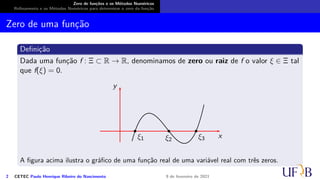 Zero de funções e os Métodos Numéricos
Refinamento e os Métodos Numéricos para determinar o zero da função
Zero de uma função
Definição
Dada uma função f : Ξ ⊂ R → R, denominamos de zero ou raiz de f o valor ξ ∈ Ξ tal
que f(ξ) = 0.
x
y
ξ1 ξ2 ξ3
A figura acima ilustra o gráfico de uma função real de uma variável real com três zeros.
2 CETEC Paulo Henrique Ribeiro do Nascimento 9 de fevereiro de 2021
 