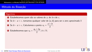 Zero de funções e os Métodos Numéricos
Refinamento e os Métodos Numéricos para determinar o zero da função
Método da Bisseção
Algoritmo
1 Estabelecemos quem são os valores de a, de b e de ϵ;
2 Se b − a < ϵ, tomamos qualquer valor de (a, b) para ser o zero aproximado x̄
3 Se b − a > ϵ, Calculamos o ponto x1 =
a + b
2
;
4 Estabelecemos que xk =
ak + bk
2
, k ∈ N;
6 CETEC Paulo Henrique Ribeiro do Nascimento 9 de fevereiro de 2021
 