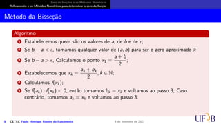 Zero de funções e os Métodos Numéricos
Refinamento e os Métodos Numéricos para determinar o zero da função
Método da Bisseção
Algoritmo
1 Estabelecemos quem são os valores de a, de b e de ϵ;
2 Se b − a < ϵ, tomamos qualquer valor de (a, b) para ser o zero aproximado x̄
3 Se b − a > ϵ, Calculamos o ponto x1 =
a + b
2
;
4 Estabelecemos que xk =
ak + bk
2
, k ∈ N;
5 Calculamos f(x1);
6 Se f(ak) · f(xk) < 0, então tomamos bk = xk e voltamos ao passo 3; Caso
contrário, tomamos ak = xk e voltamos ao passo 3.
6 CETEC Paulo Henrique Ribeiro do Nascimento 9 de fevereiro de 2021
 