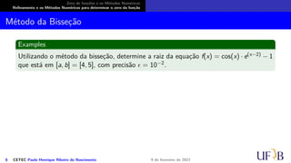 Zero de funções e os Métodos Numéricos
Refinamento e os Métodos Numéricos para determinar o zero da função
Método da Bisseção
Examples
Utilizando o método da bisseção, determine a raiz da equação f(x) = cos(x) · e(x−2) − 1
que está em [a, b] = [4, 5], com precisão ϵ = 10−2.
6 CETEC Paulo Henrique Ribeiro do Nascimento 9 de fevereiro de 2021
 