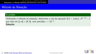 Zero de funções e os Métodos Numéricos
Refinamento e os Métodos Numéricos para determinar o zero da função
Método da Bisseção
Examples
Utilizando o método da bisseção, determine a raiz da equação f(x) = cos(x) · e(x−2) − 1
que está em [a, b] = [4, 5], com precisão ϵ = 10−2.
Solução:
6 CETEC Paulo Henrique Ribeiro do Nascimento 9 de fevereiro de 2021
 