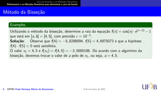 Zero de funções e os Métodos Numéricos
Refinamento e os Métodos Numéricos para determinar o zero da função
Método da Bisseção
Examples
Utilizando o método da bisseção, determine a raiz da equação f(x) = cos(x) · e(x−2) − 1
que está em [a, b] = [4, 5], com precisão ϵ = 10−2.
Solução: Observe que f(4) = −5, 8298094, f(5) = 4, 6975073 e que a hipótese
f(4) · f(5) < 0 está satisfeita.
O valor x1 = 4, 5 e f(x1) = f(4, 5) = −3, 5680186. De acordo com o algoritmo da
bisseção, devemos trocar o valor de a pelo de x1, ou seja, a = 4, 5.
6 CETEC Paulo Henrique Ribeiro do Nascimento 9 de fevereiro de 2021
 