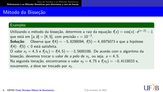 Zero de funções e os Métodos Numéricos
Refinamento e os Métodos Numéricos para determinar o zero da função
Método da Bisseção
Examples
Utilizando o método da bisseção, determine a raiz da equação f(x) = cos(x) · e(x−2) − 1
que está em [a, b] = [4, 5], com precisão ϵ = 10−2.
Solução: Observe que f(4) = −5, 8298094, f(5) = 4, 6975073 e que a hipótese
f(4) · f(5) < 0 está satisfeita.
O valor x1 = 4, 5 e f(x1) = f(4, 5) = −3, 5680186. De acordo com o algoritmo da
bisseção, devemos trocar o valor de a pelo de x1, ou seja, a = 4, 5.
Na segunda iteração, encontramos o valor x2 = 4, 75 e f(x2) = −0, 4118033 e,
novamente, a deve ser trocado por x2.
6 CETEC Paulo Henrique Ribeiro do Nascimento 9 de fevereiro de 2021
 