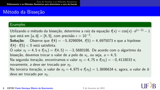 Zero de funções e os Métodos Numéricos
Refinamento e os Métodos Numéricos para determinar o zero da função
Método da Bisseção
Examples
Utilizando o método da bisseção, determine a raiz da equação f(x) = cos(x) · e(x−2) − 1
que está em [a, b] = [4, 5], com precisão ϵ = 10−2.
Solução: Observe que f(4) = −5, 8298094, f(5) = 4, 6975073 e que a hipótese
f(4) · f(5) < 0 está satisfeita.
O valor x1 = 4, 5 e f(x1) = f(4, 5) = −3, 5680186. De acordo com o algoritmo da
bisseção, devemos trocar o valor de a pelo de x1, ou seja, a = 4, 5.
Na segunda iteração, encontramos o valor x2 = 4, 75 e f(x2) = −0, 4118033 e,
novamente, a deve ser trocado por x2.
Na terceira iteração, o valor de x3 = 4, 875 e f(x3) = 1, 8696634 e, agora, o valor de b
deve ser trocado por x3.
6 CETEC Paulo Henrique Ribeiro do Nascimento 9 de fevereiro de 2021
 