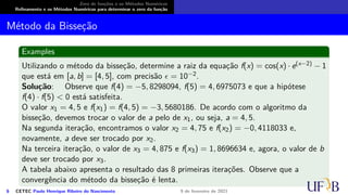 Zero de funções e os Métodos Numéricos
Refinamento e os Métodos Numéricos para determinar o zero da função
Método da Bisseção
Examples
Utilizando o método da bisseção, determine a raiz da equação f(x) = cos(x) · e(x−2) − 1
que está em [a, b] = [4, 5], com precisão ϵ = 10−2.
Solução: Observe que f(4) = −5, 8298094, f(5) = 4, 6975073 e que a hipótese
f(4) · f(5) < 0 está satisfeita.
O valor x1 = 4, 5 e f(x1) = f(4, 5) = −3, 5680186. De acordo com o algoritmo da
bisseção, devemos trocar o valor de a pelo de x1, ou seja, a = 4, 5.
Na segunda iteração, encontramos o valor x2 = 4, 75 e f(x2) = −0, 4118033 e,
novamente, a deve ser trocado por x2.
Na terceira iteração, o valor de x3 = 4, 875 e f(x3) = 1, 8696634 e, agora, o valor de b
deve ser trocado por x3.
A tabela abaixo apresenta o resultado das 8 primeiras iterações. Observe que a
convergência do método da bisseção é lenta.
6 CETEC Paulo Henrique Ribeiro do Nascimento 9 de fevereiro de 2021
 