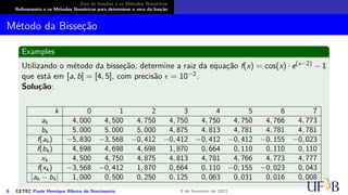 Zero de funções e os Métodos Numéricos
Refinamento e os Métodos Numéricos para determinar o zero da função
Método da Bisseção
Examples
Utilizando o método da bisseção, determine a raiz da equação f(x) = cos(x) · e(x−2) − 1
que está em [a, b] = [4, 5], com precisão ϵ = 10−2.
Solução:
k 0 1 2 3 4 5 6 7
ak 4, 000 4, 500 4, 750 4, 750 4, 750 4, 750 4, 766 4, 773
bk 5, 000 5, 000 5, 000 4, 875 4, 813 4, 781 4, 781 4, 781
f(ak) −5, 830 −3, 568 −0, 412 −0, 412 −0, 412 −0, 412 −0, 155 −0, 023
f(bk) 4, 698 4, 698 4, 698 1, 870 0, 664 0, 110 0, 110 0, 110
xk 4, 500 4, 750 4, 875 4, 813 4, 781 4, 766 4, 773 4, 777
f(xk) −3, 568 −0, 412 1, 870 0, 664 0, 110 −0, 155 −0, 023 0, 043
|ak − bk| 1, 000 0, 500 0, 250 0, 125 0, 063 0, 031 0, 016 0, 008
6 CETEC Paulo Henrique Ribeiro do Nascimento 9 de fevereiro de 2021
 
