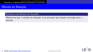Zero de funções e os Métodos Numéricos
Refinamento e os Métodos Numéricos para determinar o zero da função
Método da Bisseção
Estimativa do Número de Iterações
Observa-se que o método da bisseção é um processo que sempre converge para a
solução.
6 CETEC Paulo Henrique Ribeiro do Nascimento 9 de fevereiro de 2021
 