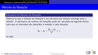 Zero de funções e os Métodos Numéricos
Refinamento e os Métodos Numéricos para determinar o zero da função
Método da Bisseção
Estimativa do Número de Iterações
Observa-se que o método da bisseção é um processo que sempre converge para a
solução. A estimativa do número de iterações pode ser calculada da seguinte forma
visto que os intervalos são reduzidos à metade a cada iteração:
bk − ak =
b0 − a0
2k
< ϵ,
ou seja,
6 CETEC Paulo Henrique Ribeiro do Nascimento 9 de fevereiro de 2021
 