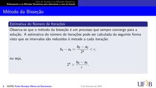 Zero de funções e os Métodos Numéricos
Refinamento e os Métodos Numéricos para determinar o zero da função
Método da Bisseção
Estimativa do Número de Iterações
Observa-se que o método da bisseção é um processo que sempre converge para a
solução. A estimativa do número de iterações pode ser calculada da seguinte forma
visto que os intervalos são reduzidos à metade a cada iteração:
bk − ak =
b0 − a0
2k
< ϵ,
ou seja,
2k
>
b0 − a0
ϵ
.
6 CETEC Paulo Henrique Ribeiro do Nascimento 9 de fevereiro de 2021
 