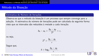 Zero de funções e os Métodos Numéricos
Refinamento e os Métodos Numéricos para determinar o zero da função
Método da Bisseção
Estimativa do Número de Iterações
Observa-se que o método da bisseção é um processo que sempre converge para a
solução. A estimativa do número de iterações pode ser calculada da seguinte forma
visto que os intervalos são reduzidos à metade a cada iteração:
bk − ak =
b0 − a0
2k
< ϵ,
ou seja,
2k
>
b0 − a0
ϵ
.
Segue que,
k > log2
b0 − a0
ϵ
.
6 CETEC Paulo Henrique Ribeiro do Nascimento 9 de fevereiro de 2021
 