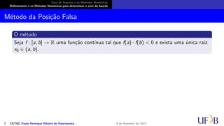 Zero de funções e os Métodos Numéricos
Refinamento e os Métodos Numéricos para determinar o zero da função
Método da Posição Falsa
O método
Seja f : [a, b] → R uma função contínua tal que f(a) · f(b) < 0 e exista uma única raiz
x0 ∈ (a, b).
7 CETEC Paulo Henrique Ribeiro do Nascimento 9 de fevereiro de 2021
 