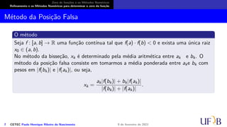 Zero de funções e os Métodos Numéricos
Refinamento e os Métodos Numéricos para determinar o zero da função
Método da Posição Falsa
O método
Seja f : [a, b] → R uma função contínua tal que f(a) · f(b) < 0 e exista uma única raiz
x0 ∈ (a, b).
No método da bisseção, xk é determinado pela média aritmética entre ak e bk. O
método da posição falsa consiste em tomarmos a média ponderada entre ake bk com
pesos em |f(bk)| e |f(ak)|, ou seja,
xk =
ak|f(bk)| + bk|f(ak)|
|f(bk)| + |f(ak)|
.
7 CETEC Paulo Henrique Ribeiro do Nascimento 9 de fevereiro de 2021
 