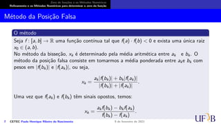 Zero de funções e os Métodos Numéricos
Refinamento e os Métodos Numéricos para determinar o zero da função
Método da Posição Falsa
O método
Seja f : [a, b] → R uma função contínua tal que f(a) · f(b) < 0 e exista uma única raiz
x0 ∈ (a, b).
No método da bisseção, xk é determinado pela média aritmética entre ak e bk. O
método da posição falsa consiste em tomarmos a média ponderada entre ake bk com
pesos em |f(bk)| e |f(ak)|, ou seja,
xk =
ak|f(bk)| + bk|f(ak)|
|f(bk)| + |f(ak)|
.
Uma vez que f(ak) e f(bk) têm sinais opostos, temos:
xk =
akf(bk) − bkf(ak)
f(bk) − f(ak)
.
7 CETEC Paulo Henrique Ribeiro do Nascimento 9 de fevereiro de 2021
 