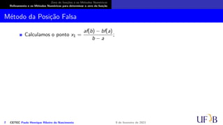 Zero de funções e os Métodos Numéricos
Refinamento e os Métodos Numéricos para determinar o zero da função
Método da Posição Falsa
Calculamos o ponto x1 =
af(b) − bf(a)
b − a
;
7 CETEC Paulo Henrique Ribeiro do Nascimento 9 de fevereiro de 2021
 