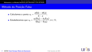 Zero de funções e os Métodos Numéricos
Refinamento e os Métodos Numéricos para determinar o zero da função
Método da Posição Falsa
Calculamos o ponto x1 =
af(b) − bf(a)
b − a
;
Estabelecemos que xk =
akf(bk) − bkf(ak)
f(bk) − f(ak)
, k ∈ N;
7 CETEC Paulo Henrique Ribeiro do Nascimento 9 de fevereiro de 2021
 