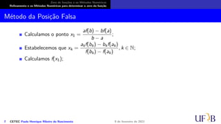 Zero de funções e os Métodos Numéricos
Refinamento e os Métodos Numéricos para determinar o zero da função
Método da Posição Falsa
Calculamos o ponto x1 =
af(b) − bf(a)
b − a
;
Estabelecemos que xk =
akf(bk) − bkf(ak)
f(bk) − f(ak)
, k ∈ N;
Calculamos f(x1);
7 CETEC Paulo Henrique Ribeiro do Nascimento 9 de fevereiro de 2021
 