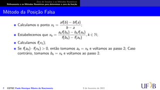 Zero de funções e os Métodos Numéricos
Refinamento e os Métodos Numéricos para determinar o zero da função
Método da Posição Falsa
Calculamos o ponto x1 =
af(b) − bf(a)
b − a
;
Estabelecemos que xk =
akf(bk) − bkf(ak)
f(bk) − f(ak)
, k ∈ N;
Calculamos f(x1);
Se f(ak) · f(xk) > 0, então tomamos ak = xk e voltamos ao passo 2; Caso
contrário, tomamos bk = xk e voltamos ao passo 2.
7 CETEC Paulo Henrique Ribeiro do Nascimento 9 de fevereiro de 2021
 