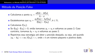 Zero de funções e os Métodos Numéricos
Refinamento e os Métodos Numéricos para determinar o zero da função
Método da Posição Falsa
Calculamos o ponto x1 =
af(b) − bf(a)
b − a
;
Estabelecemos que xk =
akf(bk) − bkf(ak)
f(bk) − f(ak)
, k ∈ N;
Calculamos f(x1);
Se f(ak) · f(xk) > 0, então tomamos ak = xk e voltamos ao passo 2; Caso
contrário, tomamos bk = xk e voltamos ao passo 2.
Repetimos essa estratégia até obter a precisão desejada, ou seja, até quando
|ak − bk| < ϵ ou |f(xk)| < ϵ, onde ϵ é um número pequeno e positivo dado.
7 CETEC Paulo Henrique Ribeiro do Nascimento 9 de fevereiro de 2021
 