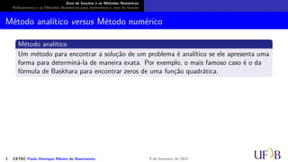 Zero de funções e os Métodos Numéricos
Refinamento e os Métodos Numéricos para determinar o zero da função
Método analítico versus Método numérico
Método analítico
Um método para encontrar a solução de um problema é analítico se ele apresenta uma
forma para determiná-la de maneira exata. Por exemplo, o mais famoso caso é o da
fórmula de Baskhara para encontrar zeros de uma função quadrática.
3 CETEC Paulo Henrique Ribeiro do Nascimento 9 de fevereiro de 2021
 