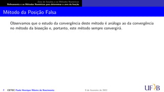 Zero de funções e os Métodos Numéricos
Refinamento e os Métodos Numéricos para determinar o zero da função
Método da Posição Falsa
Observamos que o estudo da convergência deste método é análogo ao da convergência
no método da bisseção e, portanto, este método sempre convergirá.
7 CETEC Paulo Henrique Ribeiro do Nascimento 9 de fevereiro de 2021
 