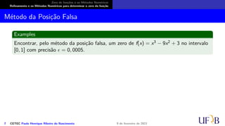 Zero de funções e os Métodos Numéricos
Refinamento e os Métodos Numéricos para determinar o zero da função
Método da Posição Falsa
Examples
Encontrar, pelo método da posição falsa, um zero de f(x) = x3 − 9x2 + 3 no intervalo
[0, 1] com precisão ϵ = 0, 0005.
7 CETEC Paulo Henrique Ribeiro do Nascimento 9 de fevereiro de 2021
 