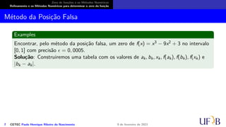 Zero de funções e os Métodos Numéricos
Refinamento e os Métodos Numéricos para determinar o zero da função
Método da Posição Falsa
Examples
Encontrar, pelo método da posição falsa, um zero de f(x) = x3 − 9x2 + 3 no intervalo
[0, 1] com precisão ϵ = 0, 0005.
Solução: Construiremos uma tabela com os valores de ak, bk, xk, f(ak), f(bk), f(xk) e
|bk − ak|.
7 CETEC Paulo Henrique Ribeiro do Nascimento 9 de fevereiro de 2021
 