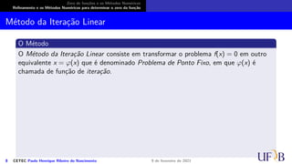 Zero de funções e os Métodos Numéricos
Refinamento e os Métodos Numéricos para determinar o zero da função
Método da Iteração Linear
O Método
O Método da Iteração Linear consiste em transformar o problema f(x) = 0 em outro
equivalente x = φ(x) que é denominado Problema de Ponto Fixo, em que φ(x) é
chamada de função de iteração.
8 CETEC Paulo Henrique Ribeiro do Nascimento 9 de fevereiro de 2021
 