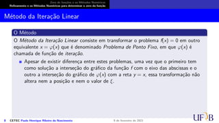 Zero de funções e os Métodos Numéricos
Refinamento e os Métodos Numéricos para determinar o zero da função
Método da Iteração Linear
O Método
O Método da Iteração Linear consiste em transformar o problema f(x) = 0 em outro
equivalente x = φ(x) que é denominado Problema de Ponto Fixo, em que φ(x) é
chamada de função de iteração.
Apesar de existir diferença entre estes problemas, uma vez que o primeiro tem
como solução a interseção do gráfico da função f com o eixo das abscissas e o
outro a interseção do gráfico de φ(x) com a reta y = x, essa transformação não
altera nem a posição e nem o valor de ξ.
8 CETEC Paulo Henrique Ribeiro do Nascimento 9 de fevereiro de 2021
 
