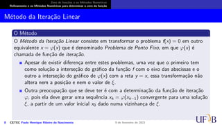 Zero de funções e os Métodos Numéricos
Refinamento e os Métodos Numéricos para determinar o zero da função
Método da Iteração Linear
O Método
O Método da Iteração Linear consiste em transformar o problema f(x) = 0 em outro
equivalente x = φ(x) que é denominado Problema de Ponto Fixo, em que φ(x) é
chamada de função de iteração.
Apesar de existir diferença entre estes problemas, uma vez que o primeiro tem
como solução a interseção do gráfico da função f com o eixo das abscissas e o
outro a interseção do gráfico de φ(x) com a reta y = x, essa transformação não
altera nem a posição e nem o valor de ξ.
Outra preocupação que se deve ter é com a determinação da função de iteração
φ, pois ela deve gerar uma sequência xk = φ(xk−1) convergente para uma solução
ξ, a partir de um valor inicial x0 dado numa vizinhança de ξ.
8 CETEC Paulo Henrique Ribeiro do Nascimento 9 de fevereiro de 2021
 