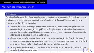 Zero de funções e os Métodos Numéricos
Refinamento e os Métodos Numéricos para determinar o zero da função
Método da Iteração Linear
O Método
O Método da Iteração Linear consiste em transformar o problema f(x) = 0 em outro
equivalente x = φ(x) que é denominado Problema de Ponto Fixo, em que φ(x) é
chamada de função de iteração.
Apesar de existir diferença entre estes problemas, uma vez que o primeiro tem
como solução a interseção do gráfico da função f com o eixo das abscissas e o
outro a interseção do gráfico de φ(x) com a reta y = x, essa transformação não
altera nem a posição e nem o valor de ξ.
Outra preocupação que se deve ter é com a determinação da função de iteração
φ, pois ela deve gerar uma sequência xk = φ(xk−1) convergente para uma solução
ξ, a partir de um valor inicial x0 dado numa vizinhança de ξ.
A importância deste método se deve mais aos conceitos que ele introduz do que
sua eficiência computacional.
8 CETEC Paulo Henrique Ribeiro do Nascimento 9 de fevereiro de 2021
 
