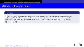 Zero de funções e os Métodos Numéricos
Refinamento e os Métodos Numéricos para determinar o zero da função
Método da Iteração Linear
Theorem
Seja x = φ(x) o problema de ponto fixo, com φ(x) uma função contínua cujas
derivadas parciais até segunda ordem são contínuas num intervalo I da forma
(ξ − h, ξ + h).
8 CETEC Paulo Henrique Ribeiro do Nascimento 9 de fevereiro de 2021
 