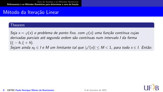 Zero de funções e os Métodos Numéricos
Refinamento e os Métodos Numéricos para determinar o zero da função
Método da Iteração Linear
Theorem
Seja x = φ(x) o problema de ponto fixo, com φ(x) uma função contínua cujas
derivadas parciais até segunda ordem são contínuas num intervalo I da forma
(ξ − h, ξ + h).
Sejam ainda x0 ∈ I e M um limitante tal que |φ′(x)| ≤ M < 1, para todo x ∈ I. Então:
8 CETEC Paulo Henrique Ribeiro do Nascimento 9 de fevereiro de 2021
 
