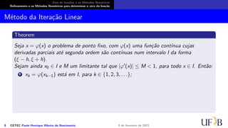 Zero de funções e os Métodos Numéricos
Refinamento e os Métodos Numéricos para determinar o zero da função
Método da Iteração Linear
Theorem
Seja x = φ(x) o problema de ponto fixo, com φ(x) uma função contínua cujas
derivadas parciais até segunda ordem são contínuas num intervalo I da forma
(ξ − h, ξ + h).
Sejam ainda x0 ∈ I e M um limitante tal que |φ′(x)| ≤ M < 1, para todo x ∈ I. Então:
1 xk = φ(xk−1) está em I, para k ∈ {1, 2, 3, . . .};
8 CETEC Paulo Henrique Ribeiro do Nascimento 9 de fevereiro de 2021
 