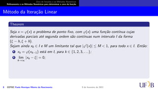 Zero de funções e os Métodos Numéricos
Refinamento e os Métodos Numéricos para determinar o zero da função
Método da Iteração Linear
Theorem
Seja x = φ(x) o problema de ponto fixo, com φ(x) uma função contínua cujas
derivadas parciais até segunda ordem são contínuas num intervalo I da forma
(ξ − h, ξ + h).
Sejam ainda x0 ∈ I e M um limitante tal que |φ′(x)| ≤ M < 1, para todo x ∈ I. Então:
1 xk = φ(xk−1) está em I, para k ∈ {1, 2, 3, . . .};
2 lim
k→∞
|xk − ξ| = 0;
8 CETEC Paulo Henrique Ribeiro do Nascimento 9 de fevereiro de 2021
 