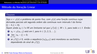 Zero de funções e os Métodos Numéricos
Refinamento e os Métodos Numéricos para determinar o zero da função
Método da Iteração Linear
Theorem
Seja x = φ(x) o problema de ponto fixo, com φ(x) uma função contínua cujas
derivadas parciais até segunda ordem são contínuas num intervalo I da forma
(ξ − h, ξ + h).
Sejam ainda x0 ∈ I e M um limitante tal que |φ′(x)| ≤ M < 1, para todo x ∈ I. Então:
1 xk = φ(xk−1) está em I, para k ∈ {1, 2, 3, . . .};
2 lim
k→∞
|xk − ξ| = 0;
3 se φ′(ξ) ̸= 0, então a sequência (xk)k∈N) será monótona ou oscilatória,
dependendo do sinal de φ′(ξ).
8 CETEC Paulo Henrique Ribeiro do Nascimento 9 de fevereiro de 2021
 