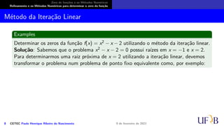 Zero de funções e os Métodos Numéricos
Refinamento e os Métodos Numéricos para determinar o zero da função
Método da Iteração Linear
Examples
Determinar os zeros da função f(x) = x2 − x − 2 utilizando o método da iteração linear.
Solução: Sabemos que o problema x2 − x − 2 = 0 possui raízes em x = −1 e x = 2.
Para determinarmos uma raiz próxima de x = 2 utilizando a iteração linear, devemos
transformar o problema num problema de ponto fixo equivalente como, por exemplo:
8 CETEC Paulo Henrique Ribeiro do Nascimento 9 de fevereiro de 2021
 