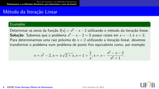 Zero de funções e os Métodos Numéricos
Refinamento e os Métodos Numéricos para determinar o zero da função
Método da Iteração Linear
Examples
Determinar os zeros da função f(x) = x2 − x − 2 utilizando o método da iteração linear.
Solução: Sabemos que o problema x2 − x − 2 = 0 possui raízes em x = −1 e x = 2.
Para determinarmos uma raiz próxima de x = 2 utilizando a iteração linear, devemos
transformar o problema num problema de ponto fixo equivalente como, por exemplo:
x = x2
− 2, x = ±
√
2 + x, x = 1 +
2
x
, x = x −
x2 − x − 2
x2 + 1
.
8 CETEC Paulo Henrique Ribeiro do Nascimento 9 de fevereiro de 2021
 
