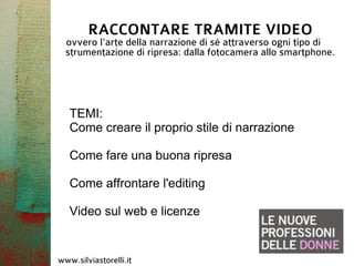 RACCONTARE TRAMITE VIDEO
  ovvero l'arte della narrazione di sé attraverso ogni tipo di
  strumentazione di ripresa: dalla fotocamera allo smartphone.




   TEMI:
   Come creare il proprio stile di narrazione

   Come fare una buona ripresa

   Come affrontare l'editing

   Video sul web e licenze


www.silviastorelli.it
 
