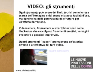 VIDEO: gli strumenti
   Ogni strumento può avere dei limiti tecnici come le resa
   scarsa dell'immagine e del suono o la poca facilità d'uso,
   ma ognuno ha delle potenzialità da sfruttare per
   un'ottima narrazione.

   Videocamere, fotocamere o smartphone sono come
   blocknotes che raccolgono frammenti emotivi, immagini
   evocative e pensieri improvvisi.

   Questi strumenti “leggeri” promuovono un'estetica
   diversa e alternativa del fare video.

                           Sguardi dal finestrino




www.silviastorelli.it
 