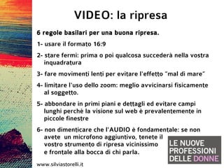 VIDEO: la ripresa
6 regole basilari per una buona ripresa.
1- usare il formato 16:9
2- stare fermi: prima o poi qualcosa succederà nella vostra
   inquadratura
3- fare movimenti lenti per evitare l'effetto “mal di mare”
4- limitare l'uso dello zoom: meglio avvicinarsi fisicamente
   al soggetto.
5- abbondare in primi piani e dettagli ed evitare campi
   lunghi perchè la visione sul web è prevalentemente in
   piccole finestre
6- non dimenticare che l'AUDIO è fondamentale: se non
   avete un microfono aggiuntivo, tenete il
   vostro strumento di ripresa vicinissimo
   e frontale alla bocca di chi parla.
www.silviastorelli.it
 