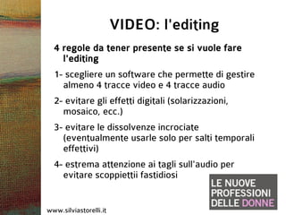 VIDEO: l'editing
  4 regole da tener presente se si vuole fare
    l'editing
  1- scegliere un software che permette di gestire
    almeno 4 tracce video e 4 tracce audio
  2- evitare gli effetti digitali (solarizzazioni,
    mosaico, ecc.)
  3- evitare le dissolvenze incrociate
    (eventualmente usarle solo per salti temporali
    effettivi)
  4- estrema attenzione ai tagli sull'audio per
    evitare scoppiettii fastidiosi


www.silviastorelli.it
 
