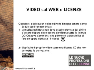 VIDEO sul WEB e LICENZE

   Quando si pubblica un video sul web bisogna tenere conto
      di due cose fondamentali:
   1- la musica utilizzata non deve essere protetta dal diritto
      d'autore oppure deve essere distribuita sotto la licenza
      CC (Creative Commons) che permette la possibilità di
      fare un'opera derivata (il video)


   2- distribuire il proprio video sotto una licenza CC che non
      permetta la derivazione.




www.silviastorelli.it
 